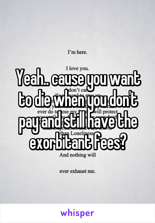 Yeah.. cause you want to die when you don't pay and still have the exorbitant fees?