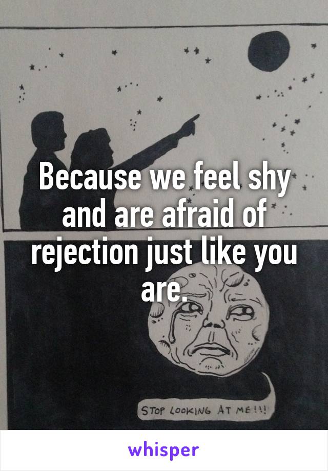 Because we feel shy and are afraid of rejection just like you are.