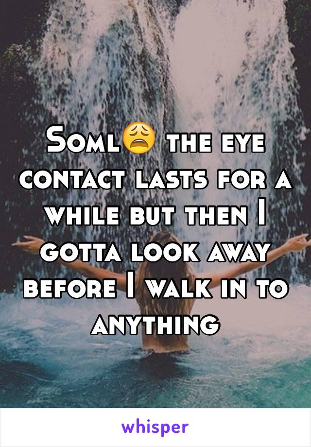 Soml😩 the eye contact lasts for a while but then I gotta look away before I walk in to anything