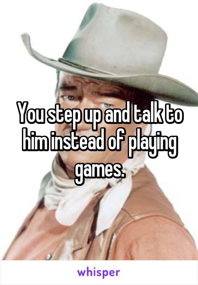 You step up and talk to him instead of playing games.
