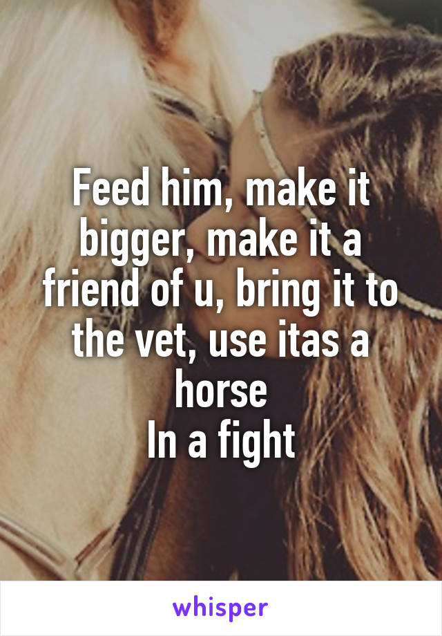 Feed him, make it bigger, make it a friend of u, bring it to the vet, use itas a horse
In a fight