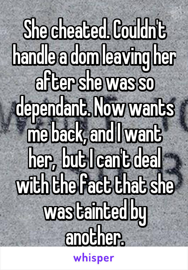 She cheated. Couldn't handle a dom leaving her after she was so dependant. Now wants me back, and I want her,  but I can't deal with the fact that she was tainted by another.