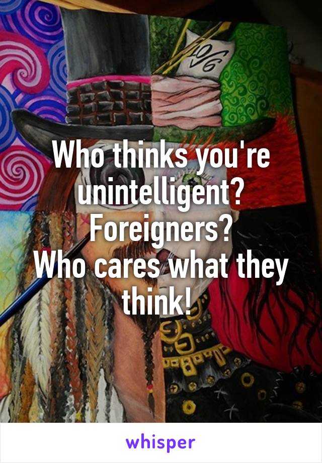 Who thinks you're unintelligent?
Foreigners?
Who cares what they think! 