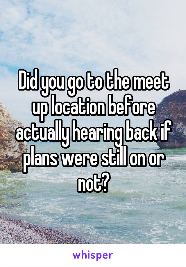 Did you go to the meet up location before actually hearing back if plans were still on or not?