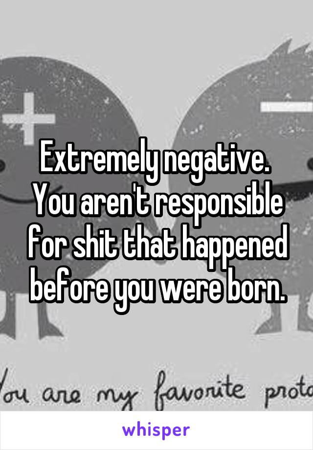 Extremely negative.  You aren't responsible for shit that happened before you were born.