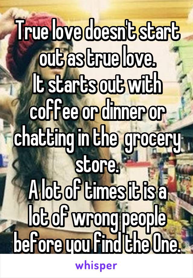 True love doesn't start out as true love.
It starts out with coffee or dinner or chatting in the  grocery store.
A lot of times it is a lot of wrong people before you find the One.
