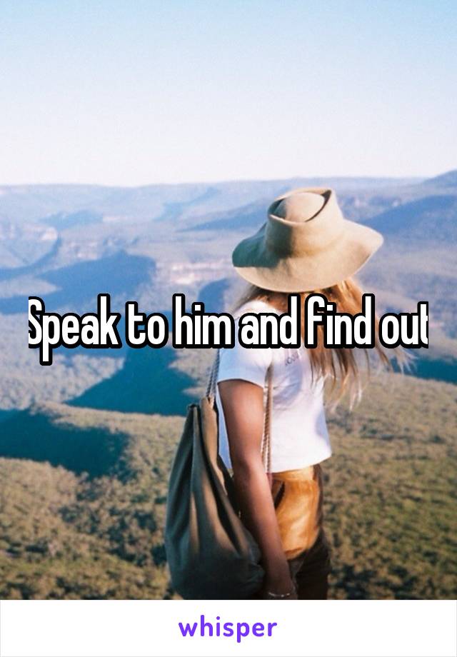Speak to him and find out