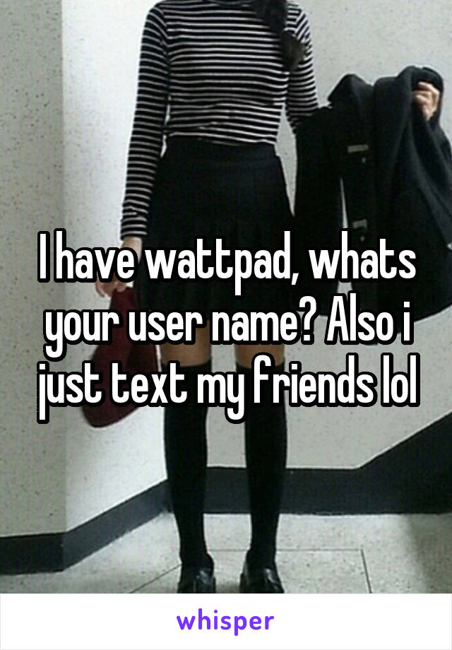 I have wattpad, whats your user name? Also i just text my friends lol