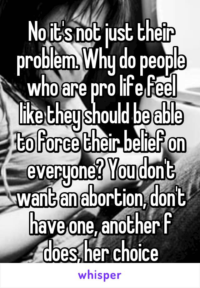 No it's not just their problem. Why do people who are pro life feel like they should be able to force their belief on everyone? You don't want an abortion, don't have one, another f does, her choice