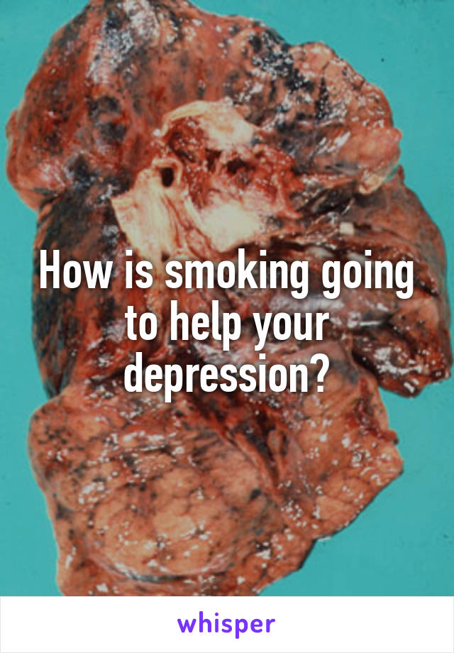 How is smoking going to help your depression?
