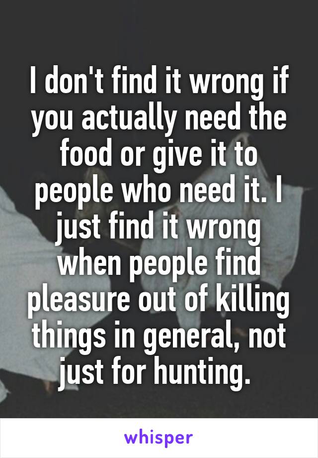 I don't find it wrong if you actually need the food or give it to people who need it. I just find it wrong when people find pleasure out of killing things in general, not just for hunting. 