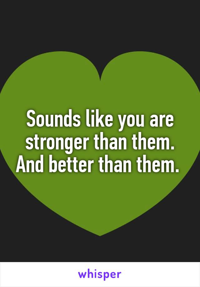 Sounds like you are stronger than them. And better than them. 