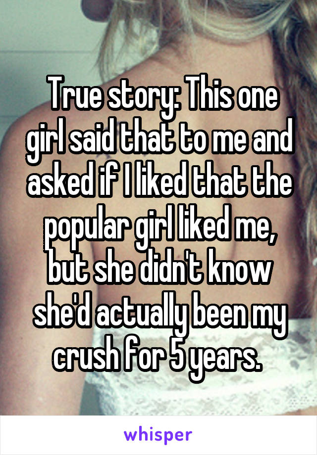  True story: This one girl said that to me and asked if I liked that the popular girl liked me, but she didn't know she'd actually been my crush for 5 years. 