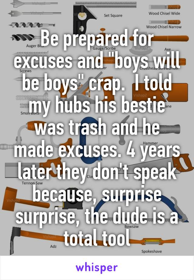 Be prepared for excuses and "boys will be boys" crap.  I told my hubs his bestie was trash and he made excuses. 4 years later they don't speak because, surprise surprise, the dude is a total tool