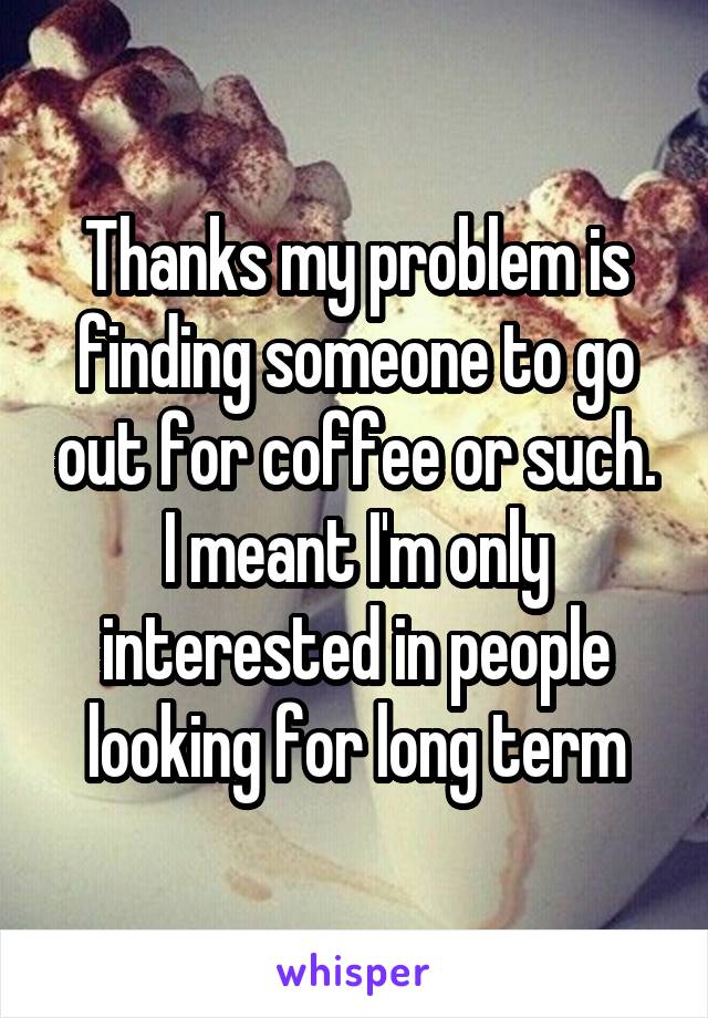 Thanks my problem is finding someone to go out for coffee or such. I meant I'm only interested in people looking for long term