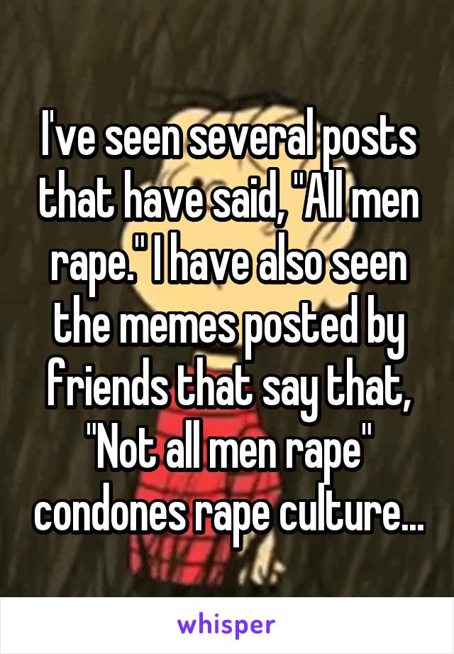 I've seen several posts that have said, "All men rape." I have also seen the memes posted by friends that say that, "Not all men rape" condones rape culture...