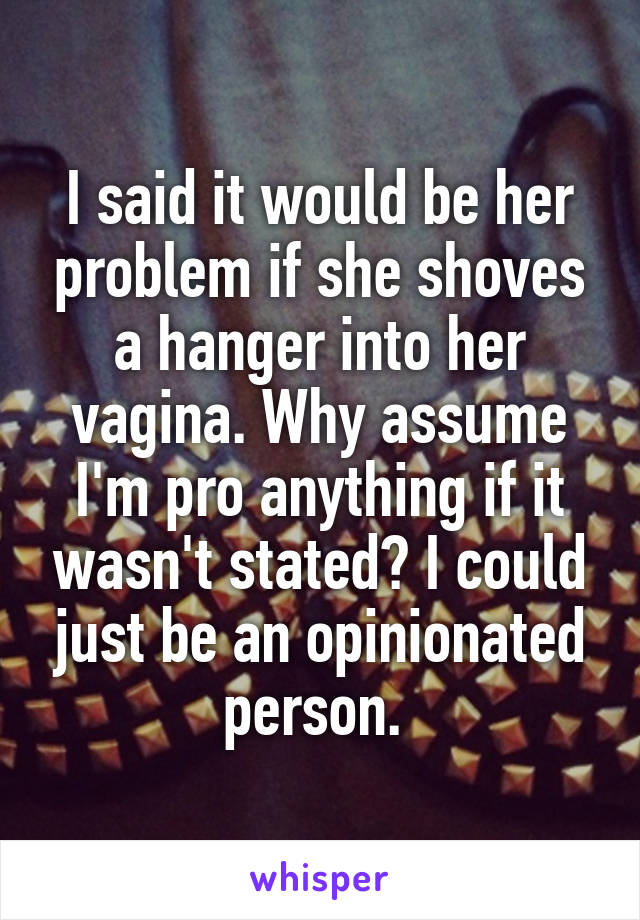 I said it would be her problem if she shoves a hanger into her vagina. Why assume I'm pro anything if it wasn't stated? I could just be an opinionated person. 