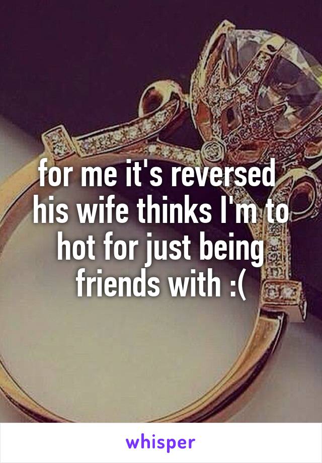 for me it's reversed 
his wife thinks I'm to hot for just being friends with :(