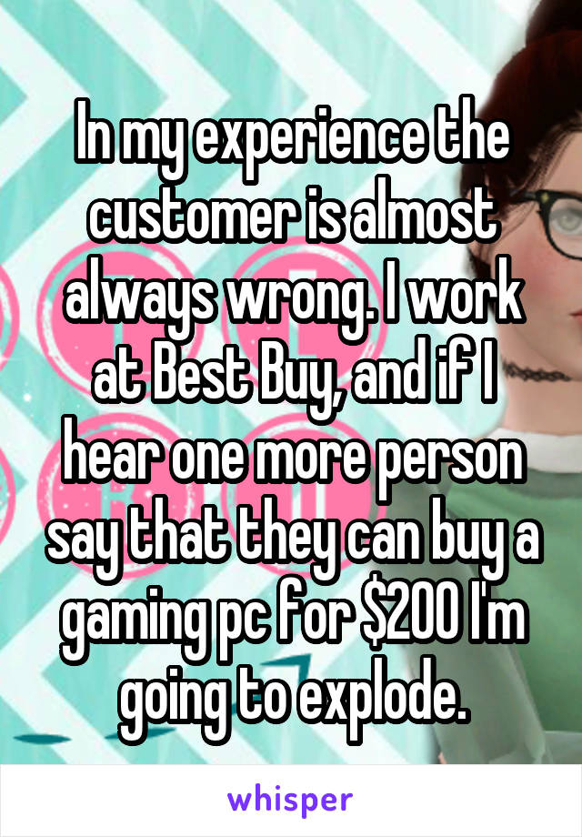 In my experience the customer is almost always wrong. I work at Best Buy, and if I hear one more person say that they can buy a gaming pc for $200 I'm going to explode.