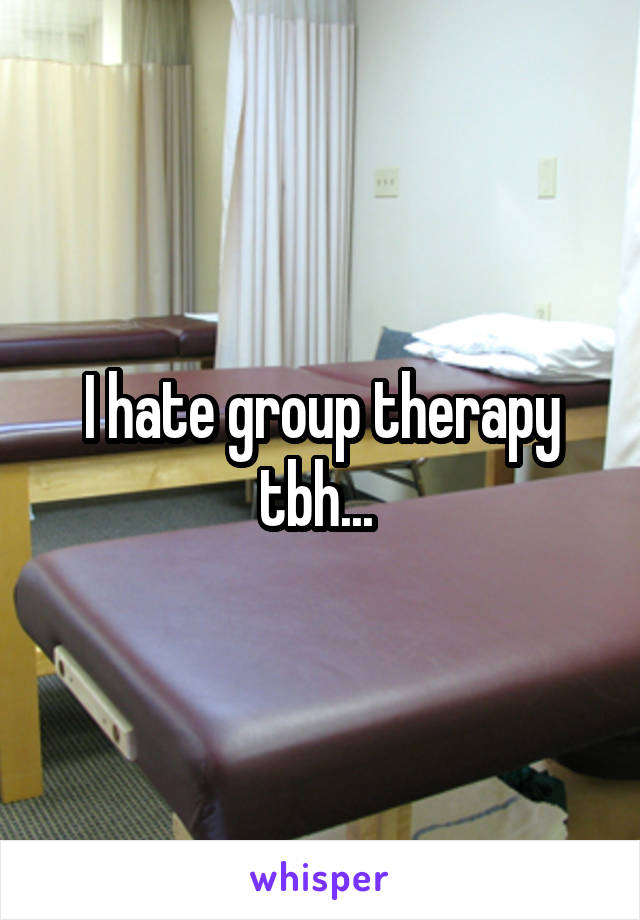 I hate group therapy tbh... 