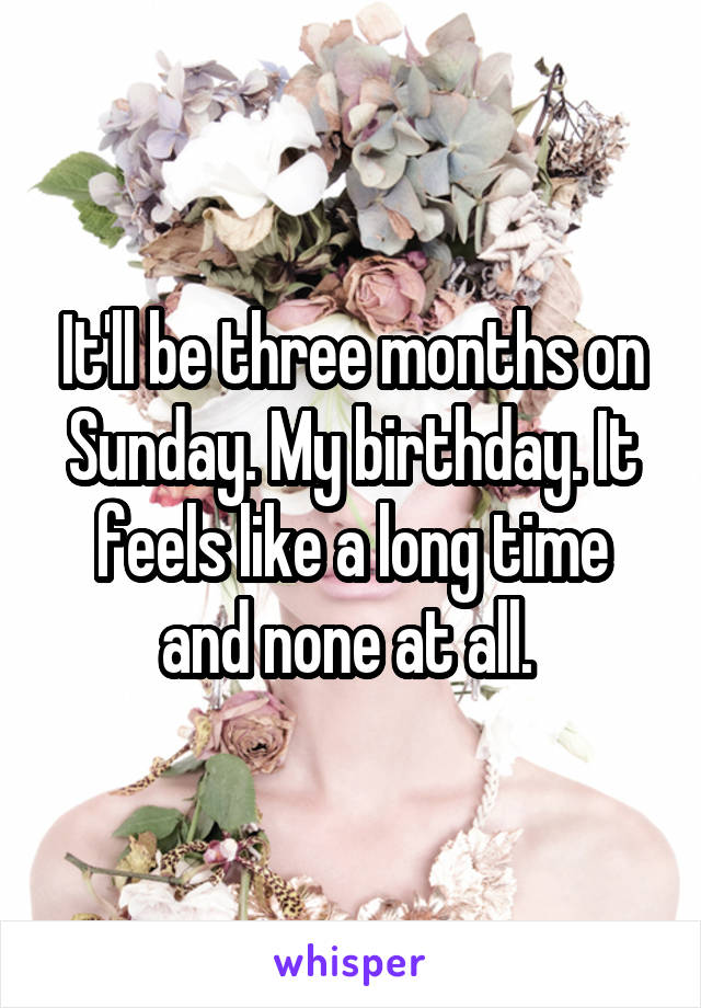 It'll be three months on Sunday. My birthday. It feels like a long time and none at all. 