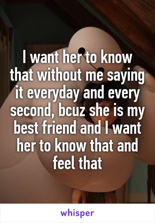 I want her to know that without me saying it everyday and every second, bcuz she is my best friend and I want her to know that and feel that