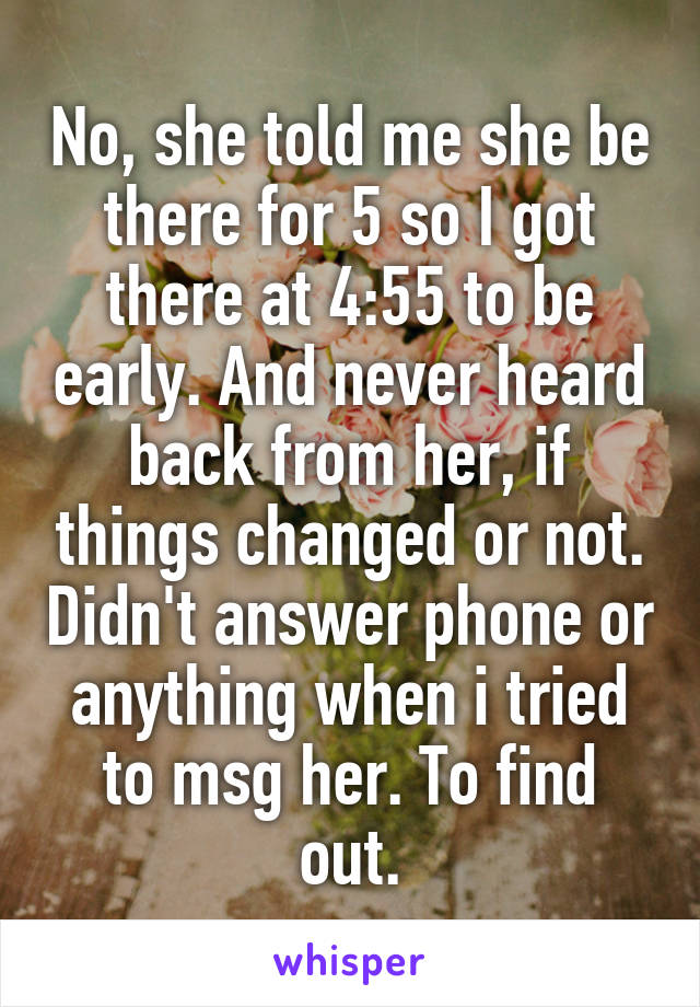 No, she told me she be there for 5 so I got there at 4:55 to be early. And never heard back from her, if things changed or not. Didn't answer phone or anything when i tried to msg her. To find out.