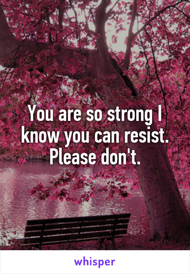You are so strong I know you can resist. Please don't.