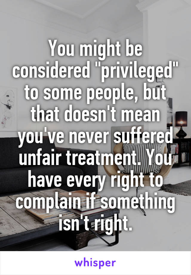 You might be considered "privileged" to some people, but that doesn't mean you've never suffered unfair treatment. You have every right to complain if something isn't right.