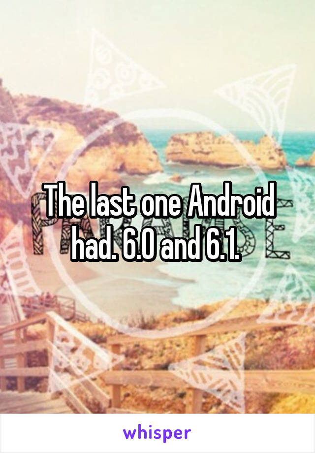 The last one Android had. 6.0 and 6.1. 