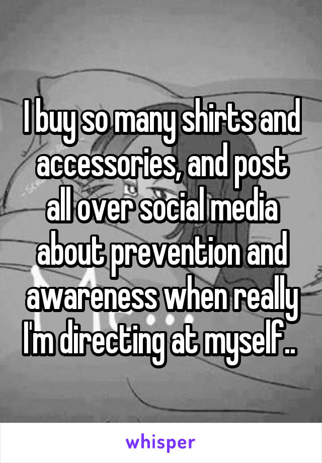 I buy so many shirts and accessories, and post all over social media about prevention and awareness when really I'm directing at myself.. 