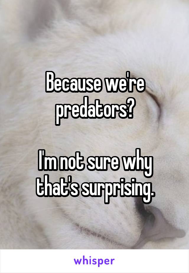 Because we're predators?

I'm not sure why that's surprising.