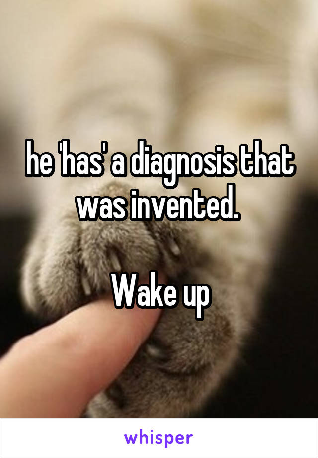 he 'has' a diagnosis that was invented. 

Wake up