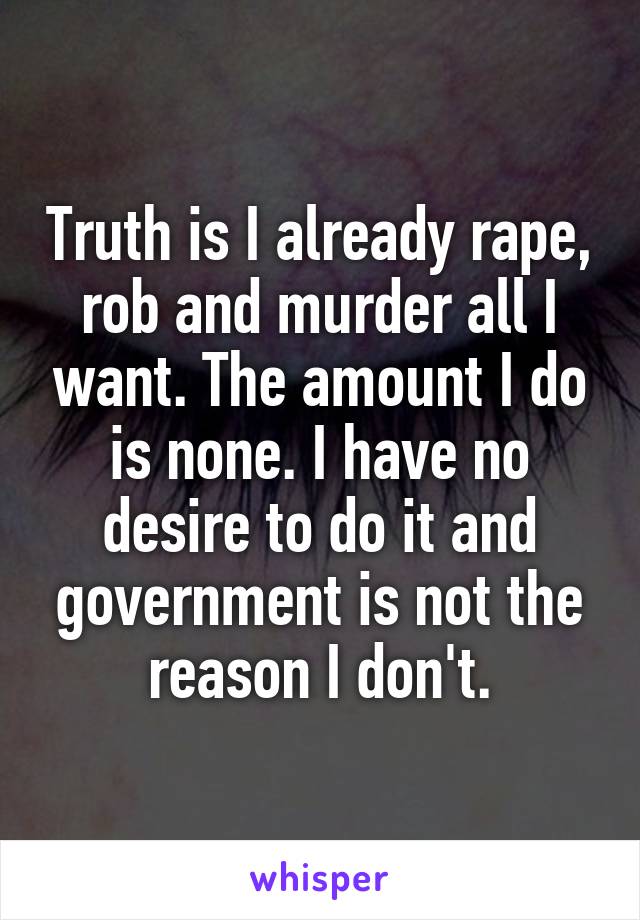 Truth is I already rape, rob and murder all I want. The amount I do is none. I have no desire to do it and government is not the reason I don't.