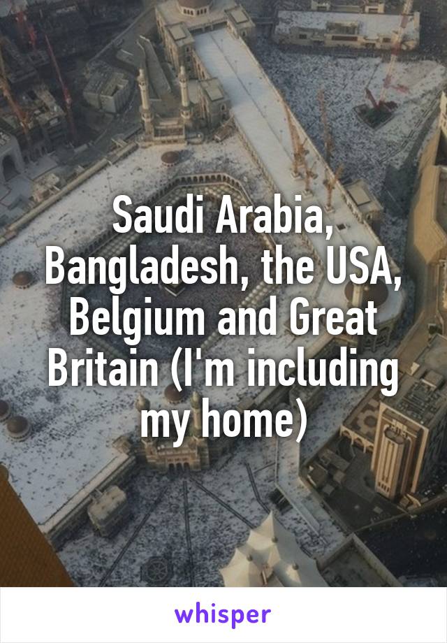 Saudi Arabia, Bangladesh, the USA, Belgium and Great Britain (I'm including my home)