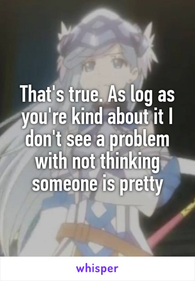 That's true. As log as you're kind about it I don't see a problem with not thinking someone is pretty