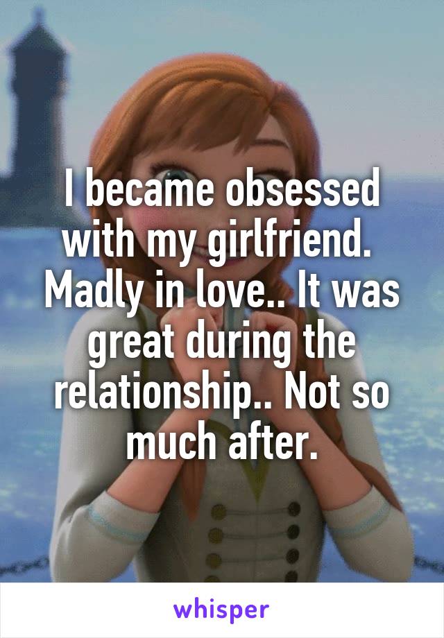 I became obsessed with my girlfriend.  Madly in love.. It was great during the relationship.. Not so much after.