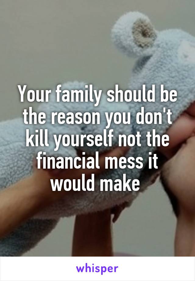 Your family should be the reason you don't kill yourself not the financial mess it would make 