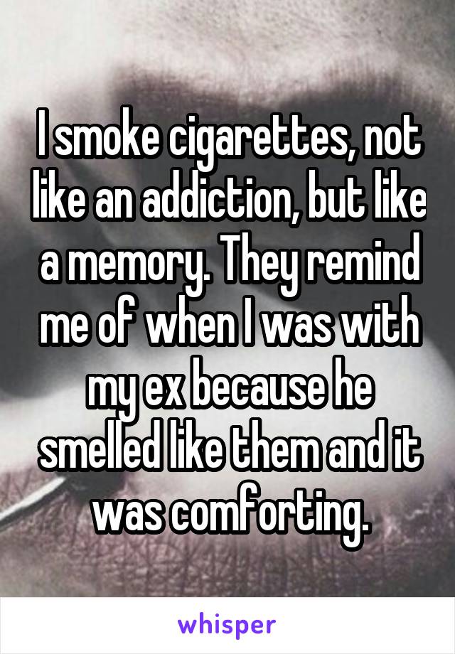 I smoke cigarettes, not like an addiction, but like a memory. They remind me of when I was with my ex because he smelled like them and it was comforting.
