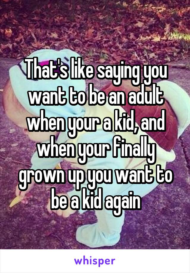 That's like saying you want to be an adult when your a kid, and when your finally grown up you want to be a kid again