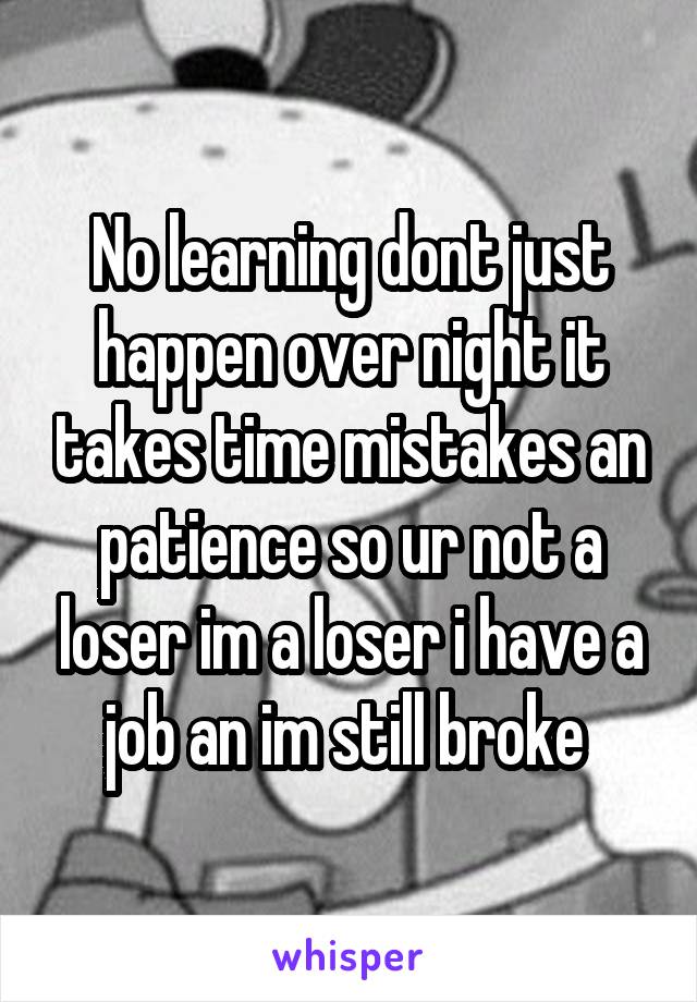 No learning dont just happen over night it takes time mistakes an patience so ur not a loser im a loser i have a job an im still broke 