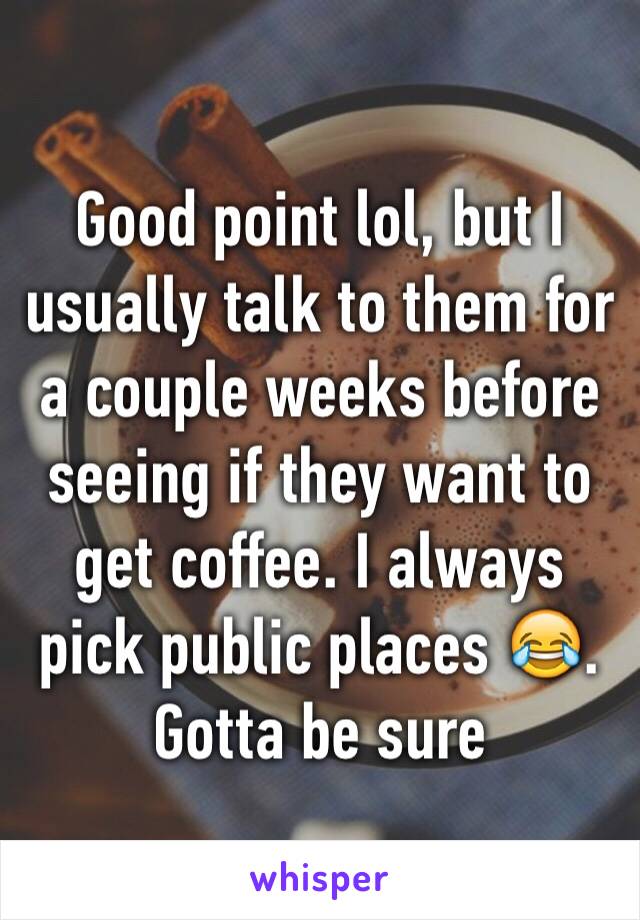 Good point lol, but I usually talk to them for a couple weeks before seeing if they want to get coffee. I always pick public places 😂. Gotta be sure