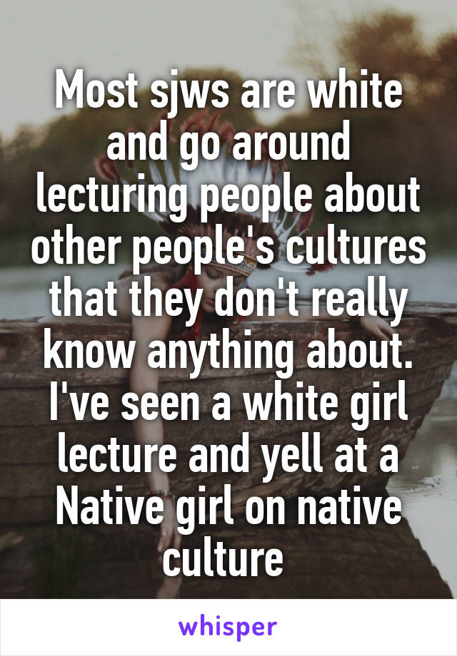 Most sjws are white and go around lecturing people about other people's cultures that they don't really know anything about. I've seen a white girl lecture and yell at a Native girl on native culture 
