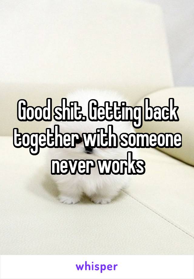 Good shit. Getting back together with someone never works