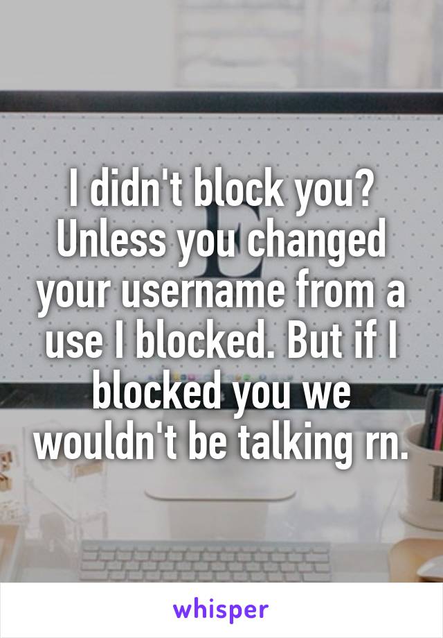 I didn't block you? Unless you changed your username from a use I blocked. But if I blocked you we wouldn't be talking rn.