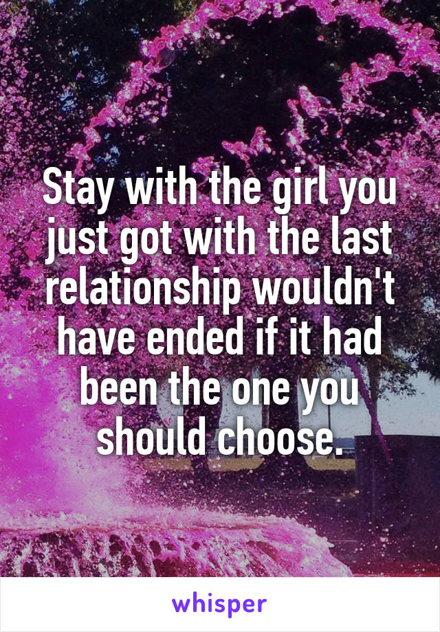Stay with the girl you just got with the last relationship wouldn't have ended if it had been the one you should choose.