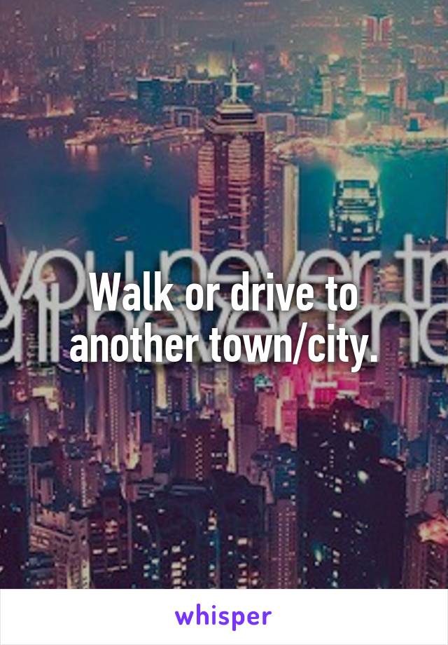 Walk or drive to another town/city.
