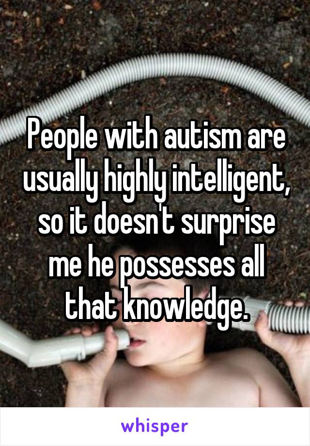 People with autism are usually highly intelligent, so it doesn't surprise me he possesses all that knowledge.