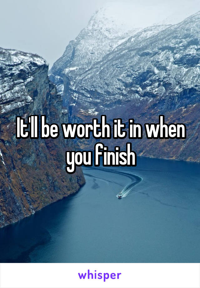 It'll be worth it in when you finish