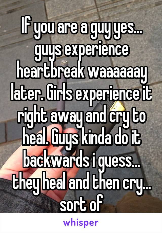 If you are a guy yes... guys experience heartbreak waaaaaay later. Girls experience it right away and cry to heal. Guys kinda do it backwards i guess... they heal and then cry... sort of